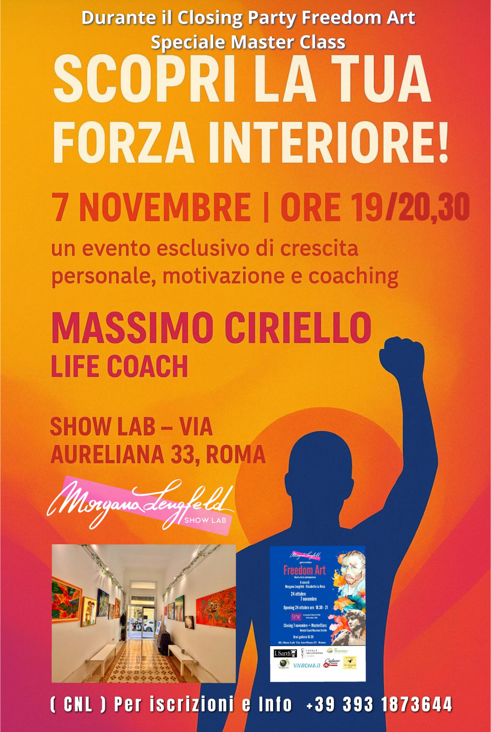 Scopri la tua forza interiore!  Master Class 7 novembre Closing party Freedom Art<br /><br />Il 7 Novembre alle ore 19 ti aspettiamo allo Show Lab di Morgana Lengfeld – Roma per un evento esclusivo di crescita personale, motivazione e coaching, all’interno del party di chiusura della mostra Freedom Art, mostra d’arte contemporanea presso ML Show Lab, a cura di Morgana Lengfeld ed Elisabetta La Rosa.<br />Un’esperienza unica guidata da Massimo Ciriello, Life Coach, per aiutarti a ritrovare energia, chiarezza e determinazione nel tuo percorso personale. Per partecipare alla Masterclass è richiesto un contributo di 20 euro.<br />La mostra Freedom Art nasce con l’intento di raccontare l’estro creativo degli artisti, favorendo una contaminazione di linguaggi il cui focus è il colore.<br /> È il momento di intraprendere la tua crociata personale verso il successo!<br /> Show Lab – Via Aureliana 33, Roma<br />  7 Novembre | Ore 19<br />  Prezzo di partecipazione: 20 euro.  Posti limitati – prenota subito!
